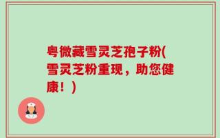 粤微藏雪灵芝孢子粉(雪灵芝粉重现，助您健康！)