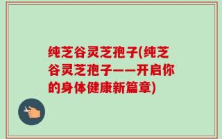 纯芝谷灵芝孢子(纯芝谷灵芝孢子——开启你的身体健康新篇章)