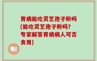 胃病能吃灵艺孢子粉吗(能吃灵艺孢子粉吗？专家解答胃病病人可否食用)