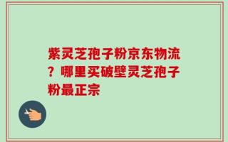 紫灵芝孢子粉京东物流？哪里买破壁灵芝孢子粉最正宗