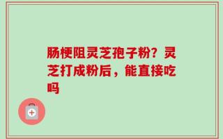 肠梗阻灵芝孢子粉？灵芝打成粉后，能直接吃吗