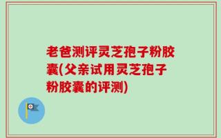 老爸测评灵芝孢子粉胶囊(父亲试用灵芝孢子粉胶囊的评测)