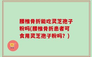 腰椎骨折能吃灵芝孢子粉吗(腰椎骨折患者可食用灵芝孢子粉吗？)
