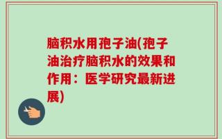 脑积水用孢子油(孢子油治疗脑积水的效果和作用：医学研究最新进展)