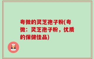 粤微的灵芝孢子粉(粤微：灵芝孢子粉，优质的保健佳品)