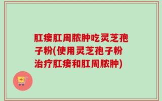 肛瘘肛周脓肿吃灵芝孢子粉(使用灵芝孢子粉治疗肛瘘和肛周脓肿)