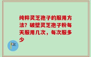 纯粹灵芝孢子的服用方法？破壁灵芝孢子粉每天服用几次，每次服多少
