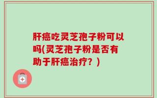 肝癌吃灵芝孢子粉可以吗(灵芝孢子粉是否有助于肝癌治疗？)