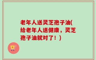 老年人送灵芝孢子油(给老年人送健康，灵芝孢子油就对了！)