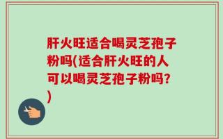 肝火旺适合喝灵芝孢子粉吗(适合肝火旺的人可以喝灵芝孢子粉吗？)