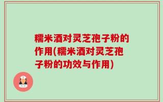 糯米酒对灵芝孢子粉的作用(糯米酒对灵芝孢子粉的功效与作用)