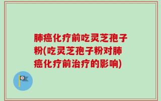 肺癌化疗前吃灵芝孢子粉(吃灵芝孢子粉对肺癌化疗前治疗的影响)