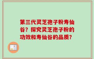 第三代灵芝孢子粉寿仙谷？探究灵芝孢子粉的功效和寿仙谷的品质？