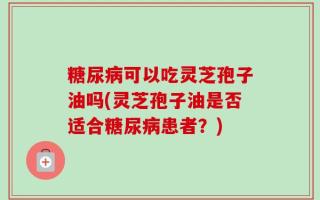 糖尿病可以吃灵芝孢子油吗(灵芝孢子油是否适合糖尿病患者？)