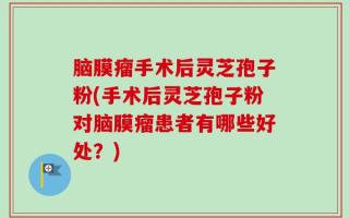 脑膜瘤手术后灵芝孢子粉(手术后灵芝孢子粉对脑膜瘤患者有哪些好处？)