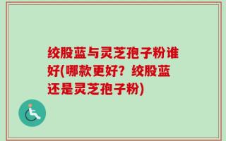 绞股蓝与灵芝孢子粉谁好(哪款更好？绞股蓝还是灵芝孢子粉)