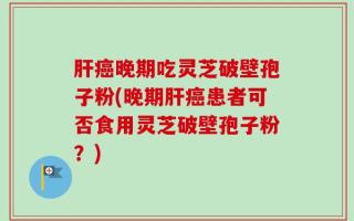 肝癌晚期吃灵芝破壁孢子粉(晚期肝癌患者可否食用灵芝破壁孢子粉？)