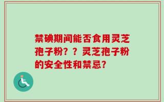 禁碘期间能否食用灵芝孢子粉？？灵芝孢子粉的安全性和禁忌？