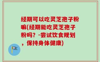 经期可以吃灵芝孢子粉嘛(经期能吃灵芝孢子粉吗？-尝试饮食规划，保持身体健康)