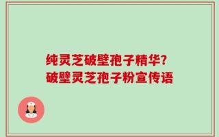 纯灵芝破壁孢子精华？破壁灵芝孢子粉宣传语