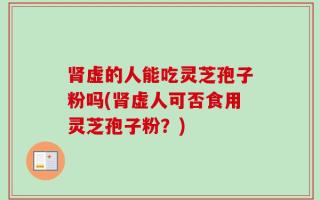 肾虚的人能吃灵芝孢子粉吗(肾虚人可否食用灵芝孢子粉？)