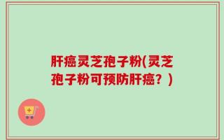 肝癌灵芝孢子粉(灵芝孢子粉可预防肝癌？)