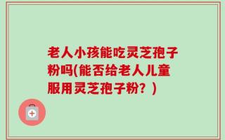 老人小孩能吃灵芝孢子粉吗(能否给老人儿童服用灵芝孢子粉？)