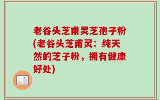 老谷头芝甫灵芝孢子粉(老谷头芝甫灵：纯天然的芝子粉，拥有健康好处)
