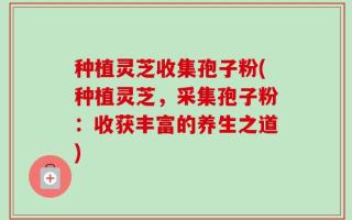 种植灵芝收集孢子粉(种植灵芝，采集孢子粉：收获丰富的养生之道)