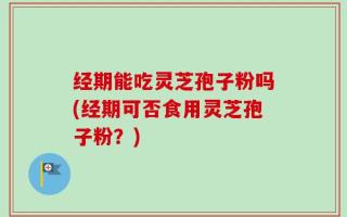 经期能吃灵芝孢子粉吗(经期可否食用灵芝孢子粉？)