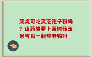 肠炎可吃灵芝孢子粉吗？山药胡萝卜茶树菇玉米可以一起炖老鸭吗