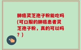 肺癌灵芝孢子粉能吃吗(可口服的肺癌患者灵芝孢子粉，真的可以吗？)