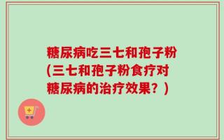 糖尿病吃三七和孢子粉(三七和孢子粉食疗对糖尿病的治疗效果？)