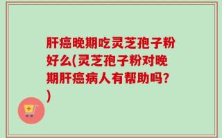肝癌晚期吃灵芝孢子粉好么(灵芝孢子粉对晚期肝癌病人有帮助吗？)