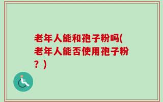 老年人能和孢子粉吗(老年人能否使用孢子粉？)
