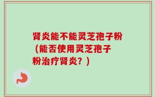 肾炎能不能灵芝孢子粉 (能否使用灵芝孢子粉治疗肾炎？)