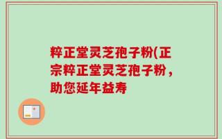 粹正堂灵芝孢子粉(正宗粹正堂灵芝孢子粉，助您延年益寿