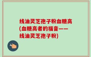 线油灵芝孢子粉血糖高(血糖高者的福音——线油灵芝孢子粉)