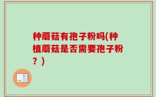 种蘑菇有孢子粉吗(种植蘑菇是否需要孢子粉？)