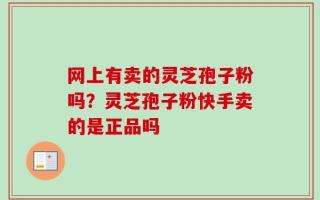 网上有卖的灵芝孢子粉吗？灵芝孢子粉快手卖的是正品吗