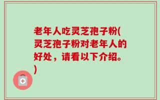 老年人吃灵芝孢子粉(灵芝孢子粉对老年人的好处，请看以下介绍。)