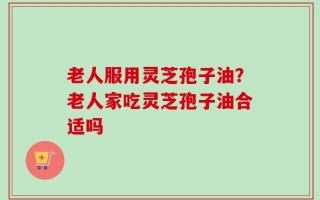 老人服用灵芝孢子油？老人家吃灵芝孢子油合适吗