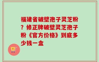福建省破壁孢子灵芝粉？修正牌破壁灵芝孢子粉《官方价格》到底多少钱一盒