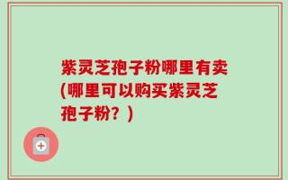 紫灵芝孢子粉哪里有卖(哪里可以购买紫灵芝孢子粉？)