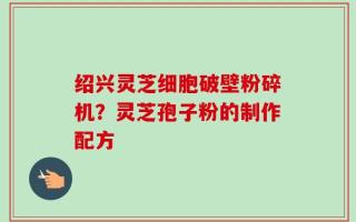 绍兴灵芝细胞破壁粉碎机？灵芝孢子粉的制作配方