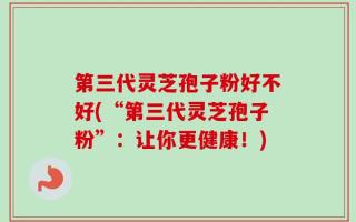 第三代灵芝孢子粉好不好(“第三代灵芝孢子粉”：让你更健康！)