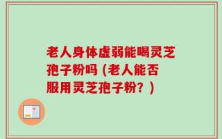 老人身体虚弱能喝灵芝孢子粉吗 (老人能否服用灵芝孢子粉？)