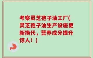 考察灵芝孢子油工厂(灵芝孢子油生产设施更新换代，营养成分提升惊人！)