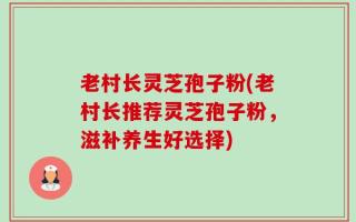 老村长灵芝孢子粉(老村长推荐灵芝孢子粉，滋补养生好选择)