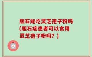 胆石能吃灵芝孢子粉吗(胆石症患者可以食用灵芝孢子粉吗？)